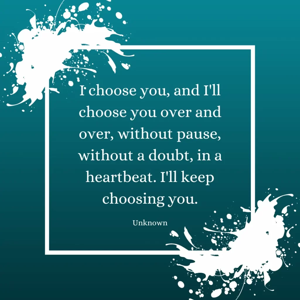 I choose you, and I'll choose you over and over, without pause, without a doubt, in a heartbeat. I'll keep choosing you.